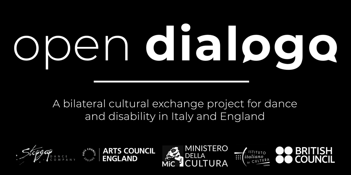 White text on black, a title reads 'Open Dialogo', and the two 'o' letters of the second word form speech bubbles. Below a subtitle reads 'A bilateral cultural exchange project for dance and disability in Italy and England'. Below that are five logos: Stopgap Dance Company, Arts Council England, Italian Ministry of Culture, Italian Cultural Institute of London and the British Council.